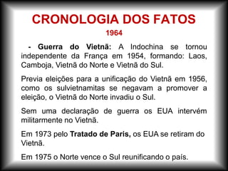 1964
- Guerra do Vietnã: A Indochina se tornou
independente da França em 1954, formando: Laos,
Camboja, Vietnã do Norte e Vietnã do Sul.
Previa eleições para a unificação do Vietnã em 1956,
como os sulvietnamitas se negavam a promover a
eleição, o Vietnã do Norte invadiu o Sul.
Sem uma declaração de guerra os EUA intervém
militarmente no Vietnã.
Em 1973 pelo Tratado de Paris, os EUA se retiram do
Vietnã.
Em 1975 o Norte vence o Sul reunificando o país.
CRONOLOGIA DOS FATOS
 