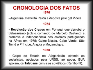 1976
- Argentina, Isabelita Perón e deposta pelo gal Videla.
1974
- Revolução dos Cravos em Portugal que derruba o
Salazarismo (sob o comando de Marcelo Caetano) e
promove a independência das colônias portuguesas
na África em 1975: Guiné-Bissau, Cabo Verde, São
Tomé e Príncipe, Angola e Moçambique.
1978
- Golpe de Estado no Afeganistão levando os
socialistas, apoiados pela URSS, ao poder. EUA
apoiam, os Talebans contra os soviéticos (Rambo III).
CRONOLOGIA DOS FATOS
 