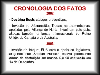 2002
- Doutrina Bush: ataques preventivos:
- Invasão ao Afeganistão: Tropas norte-americanas,
apoiadas pela Aliança do Norte, invadiram este país,
aliadas também a forças internacionais do Reino
Unido, do Canadá e da Austrália.
2003
-Invasão ao Iraque: EUA com o apoio da Inglaterra,
alegando que Saddan Hussein estava produzindo
armas de destruição em massa. Ele foi capturado em
13 de Dezembro.
CRONOLOGIA DOS FATOS
 