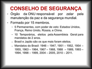 -
-
Órgão da ONU responsável por zelar pela
manutenção da paz e da segurança mundial.
Formado por 15 membros.
- 5 Permanentes, com poder de veto: Estados Unidos,
França, Reino Unido, Rússia, e China.
- 10 Temporários, eleitos pela Assembleia Geral para
-
-
mandatos de 2 anos.
Brasil e Japão são os que mais foram eleitos.
Mandatos do Brasil: 1946 – 1947, 1951 – 1952, 1954 –
1955, 1963 – 1964, 1967 – 1968, 1988 – 1989, 1993 –
1994, 1998 – 1999, 2004 – 2005, 2010 – 2011.
CONSELHO DE SEGURANÇA
 