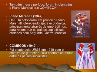 • Também nesse período, foram implantadosTambém nesse período, foram implantados
o Plano Marshall e o COMECONo Plano Marshall e o COMECON
• Plano Marshall (1947):Plano Marshall (1947):
• Os EUA colocaram em prática o PlanoOs EUA colocaram em prática o Plano
Marshall, oferecendo ajuda econômica,Marshall, oferecendo ajuda econômica,
principalmente através de empréstimos,principalmente através de empréstimos,
para reconstruir os países capitalistaspara reconstruir os países capitalistas
afetados pela Segunda Guerra Mundial.afetados pela Segunda Guerra Mundial.
• COMECON (1949):COMECON (1949):
• Foi criado pela URSS em 1949 com oFoi criado pela URSS em 1949 com o
objetivo de garantir auxílio econômico mútuoobjetivo de garantir auxílio econômico mútuo
entre os países socialistas.entre os países socialistas.
 