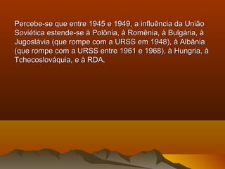 Percebe-se que entre 1945 e 1949, a influência da UniãoPercebe-se que entre 1945 e 1949, a influência da União
Soviética estende-se à Polônia, à Romênia, à Bulgária, àSoviética estende-se à Polônia, à Romênia, à Bulgária, à
Jugoslávia (que rompe com a URSS em 1948), à AlbâniaJugoslávia (que rompe com a URSS em 1948), à Albânia
(que rompe com a URSS entre 1961 e 1968), à Hungria, à(que rompe com a URSS entre 1961 e 1968), à Hungria, à
Tchecoslováquia, e à RDATchecoslováquia, e à RDA.
 