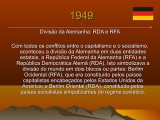 19491949
||
Divisão da Alemanha: RDA e RFADivisão da Alemanha: RDA e RFA
Com todos os conflitos entre o capitalismo e o socialismo,Com todos os conflitos entre o capitalismo e o socialismo,
aconteceu a divisão da Alemanha em duas entidadesaconteceu a divisão da Alemanha em duas entidades
estatais, a República Federal da Alemanha (RFA) e aestatais, a República Federal da Alemanha (RFA) e a
República Democrática Alemã (RDA). Isto simbolizava aRepública Democrática Alemã (RDA). Isto simbolizava a
divisão do mundo em dois blocos ou partes: Berlimdivisão do mundo em dois blocos ou partes: Berlim
Ocidental (RFA), que era constituído pelos paísesOcidental (RFA), que era constituído pelos países
capitalistas encabeçados pelos Estados Unidos dacapitalistas encabeçados pelos Estados Unidos da
América; e Berlim Oriental (RDA), constituído pelosAmérica; e Berlim Oriental (RDA), constituído pelos
países socialistas simpatizantes do regime soviético.países socialistas simpatizantes do regime soviético.
 