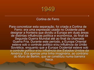 19491949
||
Cortina de FerroCortina de Ferro
Para concretizar esta separação, foi criada a Cortina dePara concretizar esta separação, foi criada a Cortina de
Ferro: era uma expressão usada no Ocidente paraFerro: era uma expressão usada no Ocidente para
designar a fronteira que dividiu a Europa em duas áreasdesignar a fronteira que dividiu a Europa em duas áreas
de distintas influências política e econômica, do final dade distintas influências política e econômica, do final da
Segunda Guerra Mundial até ao final da chamadaSegunda Guerra Mundial até ao final da chamada
Guerra Fria. Durante este período, a Europa OrientalGuerra Fria. Durante este período, a Europa Oriental
esteve sob o controle político e/ou influência da Uniãoesteve sob o controle político e/ou influência da União
Soviética, enquanto que a Europa Ocidental esteve sobSoviética, enquanto que a Europa Ocidental esteve sob
o controle político e/ou influência dos Estados Unidos dao controle político e/ou influência dos Estados Unidos da
América. Era apenas uma linha imaginária, ao contrárioAmérica. Era apenas uma linha imaginária, ao contrário
do Muro de Berlim, que se constituiu numa barreirado Muro de Berlim, que se constituiu numa barreira
física.física.
 