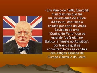 •• Em Março de 1946, Churchill,Em Março de 1946, Churchill,
num discurso que faznum discurso que faz
na Universidade de Fultonna Universidade de Fulton
(Missouri), denuncia a(Missouri), denuncia a
criação por parte da Uniãocriação por parte da União
Soviética de umaSoviética de uma
““Cortina de Ferro” que seCortina de Ferro” que se
estende “de Stettin noestende “de Stettin no
Báltico, a Trieste no Adriático”,Báltico, a Trieste no Adriático”,
por trás da qual sepor trás da qual se
encontram todas as capitaisencontram todas as capitais
dos antigos estados dados antigos estados da
Europa Central e de Leste.Europa Central e de Leste.
 