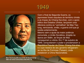 19491949
||
Mao Tsé-Tung (Ala esquerda do Kuamintang)
líder da China Comunista entre 49 e 76
Com o final da Segunda Guerra, os
japoneses foram expulsos do território chinês
e as tropas de Chiang Kai-shec, com o apoio
bélico dos Estados Unidos, lançaram uma
ofensiva contra os “vermelhos” de Mao Tse-
tung, reiniciando, então, a guerra civil que já
existia anteriormente.
Mesmo sem a ajuda da maior potência
comunista, a União Soviética, dirigida na
época por Stálin, as forças de Mao
conseguiram a vitória. Em 1º de outubro de
1949, conquistaram o poder e proclamaram a
República Popular da China. Chiang Kai-shec
e o que restava de seu governo refugiaram-
se na ilha de Formosa (Taiwan), onde
instalaram a China Nacionalista.
 