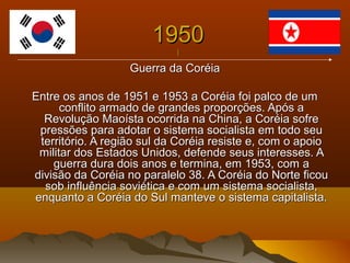 19501950
||
Guerra da CoréiaGuerra da Coréia
Entre os anos de 1951 e 1953 a Coréia foi palco de umEntre os anos de 1951 e 1953 a Coréia foi palco de um
conflito armado de grandes proporções. Após aconflito armado de grandes proporções. Após a
Revolução Maoísta ocorrida na China, a Coréia sofreRevolução Maoísta ocorrida na China, a Coréia sofre
pressões para adotar o sistema socialista em todo seupressões para adotar o sistema socialista em todo seu
território. A região sul da Coréia resiste e, com o apoioterritório. A região sul da Coréia resiste e, com o apoio
militar dos Estados Unidos, defende seus interesses. Amilitar dos Estados Unidos, defende seus interesses. A
guerra dura dois anos e termina, em 1953, com aguerra dura dois anos e termina, em 1953, com a
divisão da Coréia no paralelo 38. A Coréia do Norte ficoudivisão da Coréia no paralelo 38. A Coréia do Norte ficou
sob influência soviética e com um sistema socialista,sob influência soviética e com um sistema socialista,
enquanto a Coréia do Sul manteve o sistema capitalista.enquanto a Coréia do Sul manteve o sistema capitalista.
 