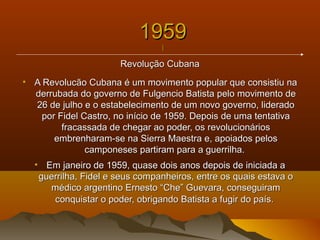 19591959
||
Revolução CubanaRevolução Cubana
• A Revolucão Cubana é um movimento popular que consistiu naA Revolucão Cubana é um movimento popular que consistiu na
derrubada do governo de Fulgencio Batista pelo movimento dederrubada do governo de Fulgencio Batista pelo movimento de
26 de julho e o estabelecimento de um novo governo, liderado26 de julho e o estabelecimento de um novo governo, liderado
por Fidel Castro, no início de 1959. Depois de uma tentativapor Fidel Castro, no início de 1959. Depois de uma tentativa
fracassada de chegar ao poder, os revolucionáriosfracassada de chegar ao poder, os revolucionários
embrenharam-se na Sierra Maestra e, apoiados pelosembrenharam-se na Sierra Maestra e, apoiados pelos
camponeses partiram para a guerrilha.camponeses partiram para a guerrilha.
• Em janeiro de 1959, quase dois anos depois de iniciada aEm janeiro de 1959, quase dois anos depois de iniciada a
guerrilha, Fidel e seus companheiros, entre os quais estava oguerrilha, Fidel e seus companheiros, entre os quais estava o
médico argentino Ernesto “Che” Guevara, conseguirammédico argentino Ernesto “Che” Guevara, conseguiram
conquistar o poder, obrigando Batista a fugir do país.conquistar o poder, obrigando Batista a fugir do país.
 