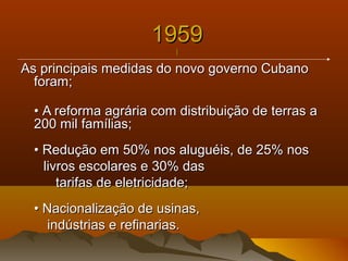 19591959
||
As principais medidas do novo governo CubanoAs principais medidas do novo governo Cubano
foram;foram;
•• A reforma agrária com distribuição de terras aA reforma agrária com distribuição de terras a
200 mil famílias;200 mil famílias;
• Redução em 50% nos aluguéis, de 25% nos• Redução em 50% nos aluguéis, de 25% nos
livros escolares e 30% daslivros escolares e 30% das
tarifas de eletricidade;tarifas de eletricidade;
• Nacionalização de usinas,• Nacionalização de usinas,
indústrias e refinarias.indústrias e refinarias.
 