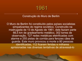 19611961
||
Construção do Muro de Berlim
O Muro de Berlim foi constituído pelos países socialistas
simpatizantes do regime soviético. Construído na
madrugada de 13 de Agosto de 1961, dele faziam parte
66,5 km de gradeamento metálico, 302 torres de
observação, 127 redes metálicas eletrificadas com
alarme e 255 pistas de corrida para ferozes cães de
guarda. Este muro provocou a morte a 80 pessoas
identificadas, 112 ficaram feridas e milhares
aprisionadas nas diversas tentativas de atravessá-lo
 