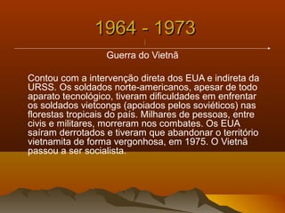 1964 - 19731964 - 1973
||
Guerra do Vietnã
Contou com a intervenção direta dos EUA e indireta da
URSS. Os soldados norte-americanos, apesar de todo
aparato tecnológico, tiveram dificuldades em enfrentar
os soldados vietcongs (apoiados pelos soviéticos) nas
florestas tropicais do país. Milhares de pessoas, entre
civis e militares, morreram nos combates. Os EUA
saíram derrotados e tiveram que abandonar o território
vietnamita de forma vergonhosa, em 1975. O Vietnã
passou a ser socialista.
 