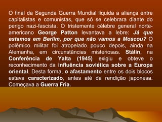 O final da Segunda Guerra Mundial liquida a aliança entre
capitalistas e comunistas, que só se celebrara diante do
perigo nazi-fascista. O tristemente célebre general norte-
americano George Patton levantava a lebre: Já que
estamos em Berlim, por que não vamos a Moscou? O
polêmico militar foi atropelado pouco depois, ainda na
Alemanha, em circunstâncias misteriosas. Stálin, na
Conferência de Yalta (1945) exigiu e obteve o
reconhecimento da influência soviética sobre a Europa
oriental. Desta forma, o afastamento entre os dois blocos
estava caracterizado, antes até da rendição japonesa.
Começava a Guerra Fria.
 