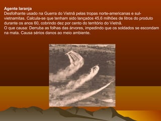 Agente laranja
Desfolhante usado na Guerra do Vietnã pelas tropas norte-americanas e sul-
vietnamitas. Calcula-se que tenham sido lançados 45,6 milhões de litros do produto
durante os anos 60, cobrindo dez por cento do território do Vietnã.
O que causa: Derruba as folhas das árvores, impedindo que os soldados se escondam
na mata. Causa sérios danos ao meio ambiente.
 
