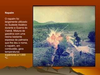 Napalm
O napalm foi
largamente utilizado
no Sudeste Asiático
durante a Guerra do
Vietnã. Mistura de
gasolina com uma
resina bastante
espessa da palmeira
que lhe deu o nome,
o napalm, em
combustão, gera
temperaturas
superiores a 1.000
ºC.
 