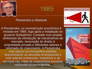 19851985
||
Perestroika e GlasnostPerestroika e Glasnost
A Perestroika, ou reconstrução econômica éA Perestroika, ou reconstrução econômica é
iniciada em 1985, logo após a instalação doiniciada em 1985, logo após a instalação do
governo Gorbatchov. Consiste num projetogoverno Gorbatchov. Consiste num projeto
ambicioso de introdução de mecanismos deambicioso de introdução de mecanismos de
mercado, renovação do direito àmercado, renovação do direito à
propriedade privada e diferentes setores epropriedade privada e diferentes setores e
retomada do crescimento. A Perestroikaretomada do crescimento. A Perestroika
visa reduzir os monopólios estatais,visa reduzir os monopólios estatais,
descentralizar as decisões empresariais edescentralizar as decisões empresariais e
criar setores comerciais, industriais e decriar setores comerciais, industriais e de
serviços nas mãos de proprietários privadosserviços nas mãos de proprietários privados
nacionais ou estrangeiros.nacionais ou estrangeiros.
 