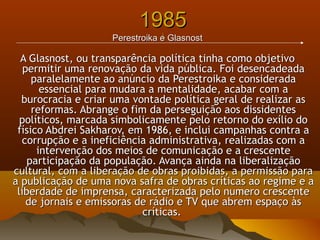 19851985
||Perestroika e GlasnostPerestroika e Glasnost
A Glasnost, ou transparência política tinha como objetivoA Glasnost, ou transparência política tinha como objetivo
permitir uma renovação da vida pública. Foi desencadeadapermitir uma renovação da vida pública. Foi desencadeada
paralelamente ao anúncio da Perestroika e consideradaparalelamente ao anúncio da Perestroika e considerada
essencial para mudara a mentalidade, acabar com aessencial para mudara a mentalidade, acabar com a
burocracia e criar uma vontade política geral de realizar asburocracia e criar uma vontade política geral de realizar as
reformas. Abrange o fim da perseguição aos dissidentesreformas. Abrange o fim da perseguição aos dissidentes
políticos, marcada simbolicamente pelo retorno do exílio dopolíticos, marcada simbolicamente pelo retorno do exílio do
físico Abdrei Sakharov, em 1986, e inclui campanhas contra afísico Abdrei Sakharov, em 1986, e inclui campanhas contra a
corrupção e a ineficiência administrativa, realizadas com acorrupção e a ineficiência administrativa, realizadas com a
intervenção dos meios de comunicação e a crescenteintervenção dos meios de comunicação e a crescente
participação da população. Avança ainda na liberalizaçãoparticipação da população. Avança ainda na liberalização
cultural, com a liberação de obras proibidas, a permissão paracultural, com a liberação de obras proibidas, a permissão para
a publicação de uma nova safra de obras críticas ao regime e aa publicação de uma nova safra de obras críticas ao regime e a
liberdade de imprensa, caracterizada pelo numero crescenteliberdade de imprensa, caracterizada pelo numero crescente
de jornais e emissoras de rádio e TV que abrem espaço àsde jornais e emissoras de rádio e TV que abrem espaço às
críticas.críticas.
 