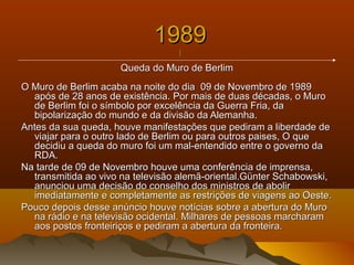 19891989
||
Queda do Muro de BerlimQueda do Muro de Berlim
O Muro de Berlim acaba na noite do dia 09 de Novembro de 1989O Muro de Berlim acaba na noite do dia 09 de Novembro de 1989
após de 28 anos de existência.após de 28 anos de existência. Por mais de duas décadas, o MuroPor mais de duas décadas, o Muro
de Berlim foi o símbolo por excelência da Guerra Fria, dade Berlim foi o símbolo por excelência da Guerra Fria, da
bipolarização do mundo e da divisão da Alemanha.bipolarização do mundo e da divisão da Alemanha.
Antes da sua queda, houve manifestações que pediram a liberdade deAntes da sua queda, houve manifestações que pediram a liberdade de
viajar para o outro lado de Berlim ou para outros paises, O queviajar para o outro lado de Berlim ou para outros paises, O que
decidiu a queda do muro foi um mal-entendido entre o governo dadecidiu a queda do muro foi um mal-entendido entre o governo da
RDA.RDA.
Na tarde de 09 de Novembro houve uma conferência de imprensa,Na tarde de 09 de Novembro houve uma conferência de imprensa,
transmitida ao vivo na televisão alemã-oriental.Günter Schabowski,transmitida ao vivo na televisão alemã-oriental.Günter Schabowski,
anunciou uma decisão do conselho dos ministros de aboliranunciou uma decisão do conselho dos ministros de abolir
imediatamente e completamente as restrições de viagens ao Oeste.imediatamente e completamente as restrições de viagens ao Oeste.
Pouco depois desse anúncio houve notícias sobre a abertura do MuroPouco depois desse anúncio houve notícias sobre a abertura do Muro
na rádio e na televisão ocidental. Milhares de pessoas marcharamna rádio e na televisão ocidental. Milhares de pessoas marcharam
aos postos fronteiriços e pediram a abertura da fronteira.aos postos fronteiriços e pediram a abertura da fronteira.
 