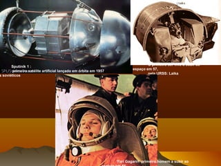 Sputinik 1 :
primeiro satélite artificial lançado em órbita em 1957
s soviéticos
O primeiro ser vivo a subir ao
espaço em 57,
pela URSS: Laika
Yuri Gagarin: primeiro homem a subir ao
 