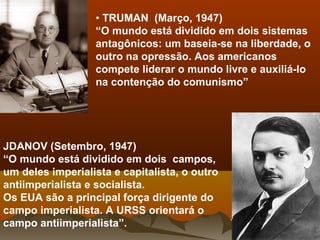 • TRUMAN (Março, 1947)
“O mundo está dividido em dois sistemas
antagônicos: um baseia-se na liberdade, o
outro na opressão. Aos americanos
compete liderar o mundo livre e auxiliá-lo
na contenção do comunismo”
JDANOV (Setembro, 1947)
“O mundo está dividido em dois campos,
um deles imperialista e capitalista, o outro
antiimperialista e socialista.
Os EUA são a principal força dirigente do
campo imperialista. A URSS orientará o
campo antiimperialista”.
 