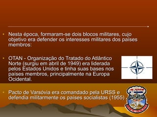 • Nesta época, formaram-se dois blocos militares, cujoNesta época, formaram-se dois blocos militares, cujo
objetivo era defender os interesses militares dos paísesobjetivo era defender os interesses militares dos países
membros:membros:
• OTAN - Organização do Tratado do AtlânticoOTAN - Organização do Tratado do Atlântico
Norte (surgiu em abril de 1949) era lideradaNorte (surgiu em abril de 1949) era liderada
pelos Estados Unidos e tinha suas bases nospelos Estados Unidos e tinha suas bases nos
países membros, principalmente na Europapaíses membros, principalmente na Europa
Ocidental.Ocidental.
• Pacto de Varsóvia era comandado pela URSS ePacto de Varsóvia era comandado pela URSS e
defendia militarmente os países socialistas (1955)defendia militarmente os países socialistas (1955)
 