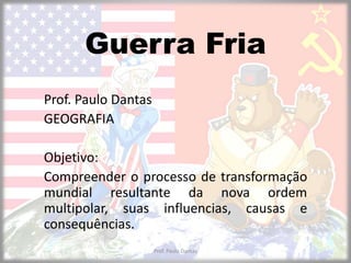 Guerra Fria 
Prof. Paulo Dantas 
GEOGRAFIA 
Objetivo: 
Compreender o processo de transformação 
mundial resultante da nova ordem 
multipolar, suas influencias, causas e 
consequências. 
Prof. Paulo Dantas 
 