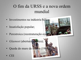 O fim da URSS e a nova ordem 
mundial 
• Investimentos na indústria bélica; 
• Insatisfação popular; 
• Perestroica (reestruturação econômica); 
• Glasnost (abertura política); 
• Queda do muro de Berlin (1989); 
• CEI 
Prof. Paulo Dantas 
 