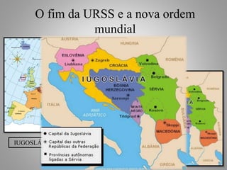 O fim da URSS e a nova ordem 
mundial 
Fim da Guerra Fria 
Início dos conflitos no leste 
europeu. 
Diversas etnias (povos) ocupando 
um mesmo país (Iugoslávia). 
IUGOSLÁVIA (1929) - 1991 
• Eslovênia (1991); 
• Croácia (1991 / 1992); 
• Macedônia (1991); 
• Bósnia-Herzegóvina (1992 / 1995); 
• Montenegro (2006); 
• Sérvia (1991 / 1995); 
• Kosovo (ONU). 
Prof. Paulo Dantas 
Um novo mapa para a 
Europa 
 