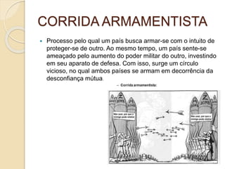 CORRIDA ARMAMENTISTA
 Processo pelo qual um país busca armar-se com o intuito de
proteger-se de outro. Ao mesmo tempo, um país sente-se
ameaçado pelo aumento do poder militar do outro, investindo
em seu aparato de defesa. Com isso, surge um círculo
vicioso, no qual ambos países se armam em decorrência da
desconfiança mútua.
 