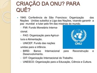 CRIAÇÃO DA ONU? PARA
QUÊ?
 1945: Conferência de São Francisco: Organização das
Nações Unidas substitui a Liga das Nações, visando garantir a
paz mundial e lutar pelo fim das misérias do mundo.
- FMI: Fundo Monetário Interna-
cional.
- FAO: Organização para Agricul-
tura e Alimentação.
- UNICEF: Fundo das nações
unidas para a infância.
- BIRD: Banco Internacional para Reconstrução e
Desenvolvimento.
- OIT: Organização Internacional do Trabalho.
- UNESCO: Organização para a Educação, Ciência e Cultura.
 