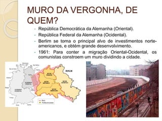 MURO DA VERGONHA, DE
QUEM?
- República Democrática da Alemanha (Oriental).
- República Federal da Alemanha (Ocidental).
- Berlim se torna o principal alvo de investimentos norte-
americanos, e obtém grande desenvolvimento.
- 1961: Para conter a migração Oriental-Ocidental, os
comunistas constroem um muro dividindo a cidade.
 
