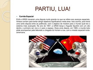 PARTIU, LUA!
 Corrida Espacial
EUA e URSS travaram uma disputa muito grande no que se refere aos avanços espaciais.
Ambos corriam para tentar atingir objetivos significativos nesta área. Isso ocorria, pois havia
uma certa disputa entre as potências, com o objetivo de mostrar para o mundo qual era o
sistema mais avançado. No ano de 1957, a URSS lança o foguete Sputnik com um cão
dentro, o primeiro ser vivo a ir para o espaço. Doze anos depois, em 1969, o mundo todo
pôde acompanhar pela televisão a chegada do homem a lua, com a missão espacial norte-
americana.
 