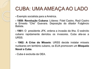 CUBA: UMA AMEAÇA AO LADO
- Exemplo socialista para a América.
- 1959: Revolução Cubana: Líderes: Fidel Castro, Raúl Castro
e Ernesto “Che” Guevara. Deposição do ditador Fulgêncio
Batista.
- 1961: O presidente JFK, ordena a invasão da Ilha. O exército
cubano rapidamente derrotou os invasores. Cuba alia-se a
URSS.
- 1962: A Crise do Mísseis: URSS decide instalar mísseis
nucleares em território cubano, os EUA promovem um Bloqueio
Naval a Cuba.
- Cuba é excluída da OEA.
 