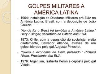 GOLPES MILITARES A
AMÉRICA LATINA
- 1964: Instalação de Ditaduras Militares pró EUA na
América Latina: Brasil, com a deposição de João
Goulart.
- “Aonde for o Brasil irá também a América Latina.”
Hery Kisinger, secretário de Estado dos EUA.
- 1973: Chile, com a deposição do socialista, eleito
diretamente, Salvador Allende, através de um
golpe liderado pelo gal Augusto Pinochet.
- “Quero a economia do Chile pulsando.” Richard
Nixon, Presidente dos EUA.
- 1976: Argentina, Isabelita Perón e deposta pelo gal
Videla.
 