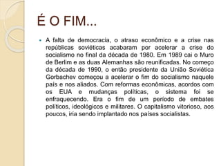 É O FIM...
 A falta de democracia, o atraso econômico e a crise nas
repúblicas soviéticas acabaram por acelerar a crise do
socialismo no final da década de 1980. Em 1989 cai o Muro
de Berlim e as duas Alemanhas são reunificadas. No começo
da década de 1990, o então presidente da União Soviética
Gorbachev começou a acelerar o fim do socialismo naquele
país e nos aliados. Com reformas econômicas, acordos com
os EUA e mudanças políticas, o sistema foi se
enfraquecendo. Era o fim de um período de embates
políticos, ideológicos e militares. O capitalismo vitorioso, aos
poucos, iria sendo implantado nos países socialistas.
 