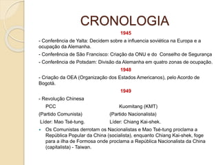 CRONOLOGIA
1945
- Conferência de Yalta: Decidem sobre a influencia soviética na Europa e a
ocupação da Alemanha.
- Conferência de São Francisco: Criação da ONU e do Conselho de Segurança
- Conferência de Potsdam: Divisão da Alemanha em quatro zonas de ocupação.
1948
- Criação da OEA (Organização dos Estados Americanos), pelo Acordo de
Bogotá.
1949
- Revolução Chinesa
PCC Kuomitang (KMT)
(Partido Comunista) (Partido Nacionalista)
Líder: Mao Tsé-tung. Líder: Chiang Kai-shek.
 Os Comunistas derrotam os Nacionalistas e Mao Tsé-tung proclama a
República Popular da China (socialista), enquanto Chiang Kai-shek, foge
para a ilha de Formosa onde proclama a República Nacionalista da China
(capitalista) - Taiwan.
 