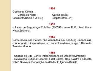 1950
Guerra da Coréia
Coréia do Norte Coréia do Sul
(socialista/China e URSS) (capitalista/EUA)
1951
- Pacto de Segurança Coletiva (ANZUS) entre EUA, Austrália e
Nova Zelândia.
1955
Conferência dos Países não Alinhados em Bandung (Indonésia),
condenando o imperialismo, e o neocolonialismo, surge o Bloco do
Terceiro Mundo.
1959
- Criação do BID (Banco Interamericano de Desenvolvimento);
- Revolução Cubana: Líderes: Fidel Castro, Raúl Castro e Ernesto
“Che” Guevara. Deposição do ditador Fulgêncio Batista.
 