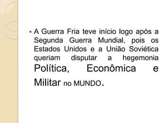  A Guerra Fria teve início logo após a
Segunda Guerra Mundial, pois os
Estados Unidos e a União Soviética
queriam disputar a hegemonia
Política, Econômica e
Militar no MUNDO.
 