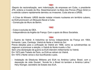 1961
-Depois da nacionalização, sem indenização, de empresas em Cuba, o presidente
JFK, ordena a invasão da Ilha. Desembarcaram na Baía dos Porcos (Playa Girón) e
o exército cubano rapidamente derrotou os invasores. Cuba alia-se a URSS.
- A Crise do Mísseis: URSS decide instalar mísseis nucleares em território cubano,
os EUA promovem um Bloqueio Naval a Cuba.
- Construção do Muro de Berlim.
1962
- Cuba é excluída da OEA.
- Independência da Argélia da França: Com o apoio do Bloco Socialista.
1964
- Guerra do Vietnã: A Indochina se tornou independente da França em 1954,
formando: Laos, Camboja, Vietnã do Norte e Vietnã do Sul.
Previa eleições para a unificação do Vietnã em 1956, como os sulvietnamitas se
negavam a promover a eleição, o Vietnã do Norte invadiu o Sul.
Sem uma declaração de guerra os EUA intervém militarmente no Vietnã.
Em 1973 pelo Tratado de Paris, os EUA se retiram do Vietnã.
Em 1975 o Norte vence o Sul reunificando o país.
- Instalação de Ditaduras Militares pró EUA na América Latina: Brasil, com a
deposição de João Goulart. “Aonde for o Brasil irá também a América Latina.”
Hery Kisinger, secretário de Estado dos EUA.
 