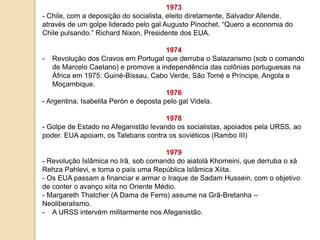 1973
- Chile, com a deposição do socialista, eleito diretamente, Salvador Allende,
através de um golpe liderado pelo gal Augusto Pinochet. “Quero a economia do
Chile pulsando.” Richard Nixon, Presidente dos EUA.
1974
- Revolução dos Cravos em Portugal que derruba o Salazarismo (sob o comando
de Marcelo Caetano) e promove a independência das colônias portuguesas na
África em 1975: Guiné-Bissau, Cabo Verde, São Tomé e Príncipe, Angola e
Moçambique.
1976
- Argentina, Isabelita Perón e deposta pelo gal Videla.
1978
- Golpe de Estado no Afeganistão levando os socialistas, apoiados pela URSS, ao
poder. EUA apoiam, os Talebans contra os soviéticos (Rambo III)
1979
- Revolução Islâmica no Irã, sob comando do aiatolá Khomeini, que derruba o xá
Rehza Pahlevi, e torna o país uma República Islâmica Xiita.
- Os EUA passam a financiar e armar o Iraque de Sadam Hussein, com o objetivo
de conter o avanço xiita no Oriente Médio.
- Margareth Thatcher (A Dama de Ferro) assume na Grã-Bretanha –
Neoliberalismo.
- A URSS intervém militarmente nos Afeganistão.
 