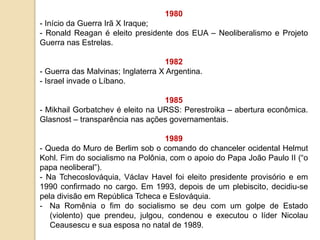 1980
- Início da Guerra Irã X Iraque;
- Ronald Reagan é eleito presidente dos EUA – Neoliberalismo e Projeto
Guerra nas Estrelas.
1982
- Guerra das Malvinas; Inglaterra X Argentina.
- Israel invade o Líbano.
1985
- Mikhail Gorbatchev é eleito na URSS: Perestroika – abertura econômica.
Glasnost – transparência nas ações governamentais.
1989
- Queda do Muro de Berlim sob o comando do chanceler ocidental Helmut
Kohl. Fim do socialismo na Polônia, com o apoio do Papa João Paulo II (“o
papa neoliberal”).
- Na Tchecoslováquia, Václav Havel foi eleito presidente provisório e em
1990 confirmado no cargo. Em 1993, depois de um plebiscito, decidiu-se
pela divisão em República Tcheca e Eslováquia.
- Na Romênia o fim do socialismo se deu com um golpe de Estado
(violento) que prendeu, julgou, condenou e executou o líder Nicolau
Ceausescu e sua esposa no natal de 1989.
 