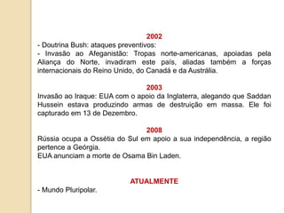 2002
- Doutrina Bush: ataques preventivos:
- Invasão ao Afeganistão: Tropas norte-americanas, apoiadas pela
Aliança do Norte, invadiram este país, aliadas também a forças
internacionais do Reino Unido, do Canadá e da Austrália.
2003
Invasão ao Iraque: EUA com o apoio da Inglaterra, alegando que Saddan
Hussein estava produzindo armas de destruição em massa. Ele foi
capturado em 13 de Dezembro.
2008
Rússia ocupa a Ossétia do Sul em apoio a sua independência, a região
pertence a Geórgia.
EUA anunciam a morte de Osama Bin Laden.
ATUALMENTE
- Mundo Pluripolar.
 