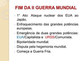 - 1° Ato: Ataque nuclear dos EUA ao
Japão.
- Enfraquecimento das grandes potências
europeias.
- Emergência de duas grandes potências:
EUA/Capitalista e URSS/Comunista.
- Bipolaridade mundial.
- Disputa pela hegemonia mundial.
- Começa a Guerra Fria.
FIM DA II GUERRA MUNDIAL
 