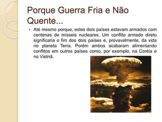 Porque Guerra Fria e Não
Quente...
 Até mesmo porque, estes dois países estavam armados com
centenas de mísseis nucleares. Um conflito armado direto
significaria o fim dos dois países e, provavelmente, da vida
no planeta Terra. Porém ambos acabaram alimentando
conflitos em outros países como, por exemplo, na Coréia e
no Vietnã.
 