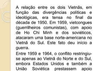 A relação entre os dois Vietnãs, em
função das divergências políticas e
ideológicas, era tensa no final da
década de 1950. Em 1959, vietcongues
(guerrilheiros comunistas), com apoio
de Ho Chi Minh e dos soviéticos,
atacaram uma base norte-americana no
Vietnã do Sul. Este fato deu início a
guerra.
Entre 1959 e 1964, o conflito restringiu-
se apenas ao Vietnã do Norte e do Sul,
embora Estados Unidos e também a
União Soviética prestassem apoio
 