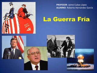 PROFESOR: Jaime Cubas López ALUMNO: Roberto Hernández García La Guerra Fría 