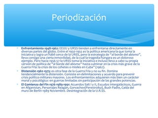 ∗ Enfrentamiento 1948-1962: EEUU y URSS tienden a enfrentarse directamente en
diversas partes del globo. Entre el 1950-1955 es la política americana la que toma la
iniciativa y logra un hábil cerco de la URSS, pero la estrategia de “al borde del abismo”,
lleva consigo una cierta inmovilidad, de la cual la tragedia húngara es un doloroso
ejemplo. Pero hacia 1956-57 la URSS toma la iniciativa e incluso lleva a cabo su propia
versión de política de “al borde del abismo” hasta culminar en la crisis más grave de la
Guerra Fría: la crisis de los cohetes o misiles en Cuba” (1962).
∗ Distensión 1962-1975: es otra fase de la Guerra Fría y no su fin. Domina
tendencialmente la distensión. Consiste en delimitaciones y acuerdo para prevenir
crisis político-militares mayores. Los enfrentamientos adquieren más bien un carácter
moral y psicológico: en guerras limitadas sin participación de las grandes potencias.
∗ El Comienzo del Fin 1976-1989-1991: Acuerdos Salt I y II, Escudos Intergalácticos, Guerra
en Afganistan, Personajes Reagan, Gorvachov(Perestroika), Bush Padre, Caída del
muro de Berlín 1989 Noviembre. Desintegración de la U.R.SS.
Periodización
 