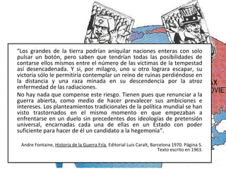 “Los grandes de la tierra podrían aniquilar naciones enteras con solo
pulsar un botón, pero saben que tendrían todas las posibilidades de
contarse ellos mismos entre el número de las víctimas de la tempestad
así desencadenada. Y si, por milagro, uno u otro lograra escapar, su
victoria sólo le permitiría contemplar un reino de ruinas perdiéndose en
la distancia y una raza minada en su descendencia por la atroz
enfermedad de las radiaciones.
No hay nada que compense este riesgo. Tienen pues que renunciar a la
guerra abierta, como medio de hacer prevalecer sus ambiciones e
intereses. Los planteamientos tradicionales de la política mundial se han
visto trastornados en el mismo momento en que empezaban a
enfrentarse en un duelo sin precedentes dos ideologías de pretensión
universal, encarnadas cada una de ellas en un Estado con poder
suficiente para hacer de él un candidato a la hegemonía”.
Andre Fontaine, Historia de la Guerra Fría, Editorial Luis Caralt, Barcelona 1970. Página 5.
Texto escrito en 1963.
 