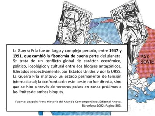 La Guerra Fría fue un largo y complejo periodo, entre 1947 y
1991, que cambió la fisonomía de buena parte del planeta.
Se trata de un conflicto global de carácter económico,
político, ideológico y cultural entre dos bloques antagónicos,
liderados respectivamente, por Estados Unidos y por la URSS.
La Guerra Fría mantuvo un estado permanente de tensión
internacional; la confrontación este-oeste no fue directa, sino
que se hizo a través de terceros países en zonas próximas a
los límites de ambos bloques.
Fuente: Joaquín Prats, Historia del Mundo Contemporáneo, Editorial Anaya,
Barcelona 2002. Página 303.
 