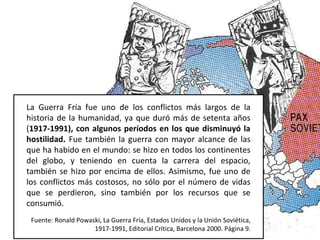 La Guerra Fría fue uno de los conflictos más largos de la
historia de la humanidad, ya que duró más de setenta años
(1917-1991), con algunos períodos en los que disminuyó la
hostilidad. Fue también la guerra con mayor alcance de las
que ha habido en el mundo: se hizo en todos los continentes
del globo, y teniendo en cuenta la carrera del espacio,
también se hizo por encima de ellos. Asimismo, fue uno de
los conflictos más costosos, no sólo por el número de vidas
que se perdieron, sino también por los recursos que se
consumió.
Fuente: Ronald Powaski, La Guerra Fría, Estados Unidos y la Unión Soviética,
1917-1991, Editorial Crítica, Barcelona 2000. Página 9.
 