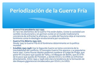 ∗ Guerra Fría encubierta 1917-1945
En 1917 los elementos de la Guerra Fría están dados. Existe la sociedad con
sentido revolucionario y en germen existe en el mundo tradicional la
conciencia de enfrentar la amenaza. La caída del fascismo deja al marxismo
leninismo como la ideología revolucionaria por excelencia.
∗ Guerra Fría Abierta 1945-1975
Desde 1945 la Guerra Fría es el fenómeno determinante en la política
mundial.
∗ Estallido 1945-1948: tras la Segunda Guerra se toma conciencia de la
inevitabilidad del conflicto. El concepto Guerra Fría aparece y se populariza
hacia 1947. Como fisuras ideales podemos nombrar el Golpe de Praga, que
pone fin a lo poco que queda de Yalta, y el Bloqueo de Berlín, que es el fin
de lo poco que queda de Postdam, y donde EEUU y la URSS se enfrentan
directamente. Entre 1945 y 1948 está clara la tendencia de la formación de
dos bloques gigantescos encabezados por EEUU y la URSS.
Periodización de la Guerra Fría
 